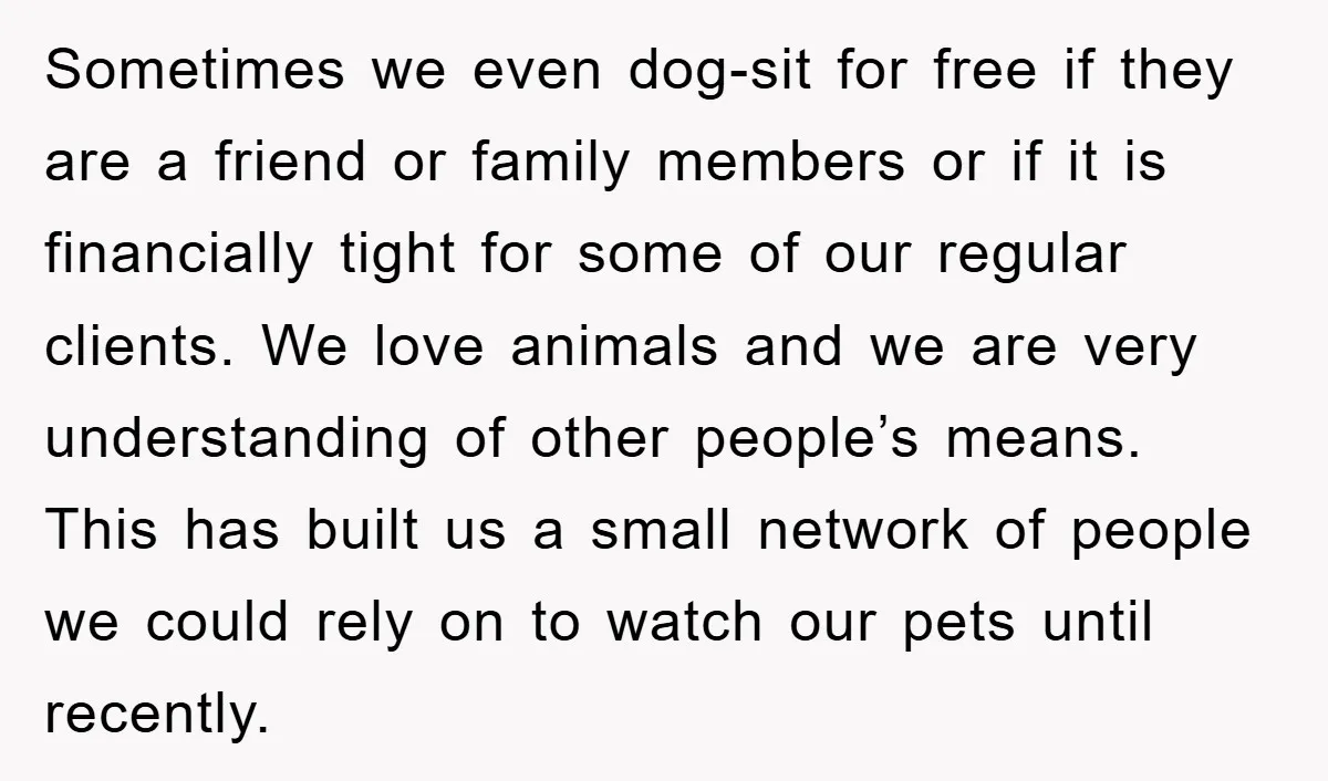 Sometimes we even dog-sit for free if they are a friend or family members or if it is financially tight for some of our regular clients. We love animals and...