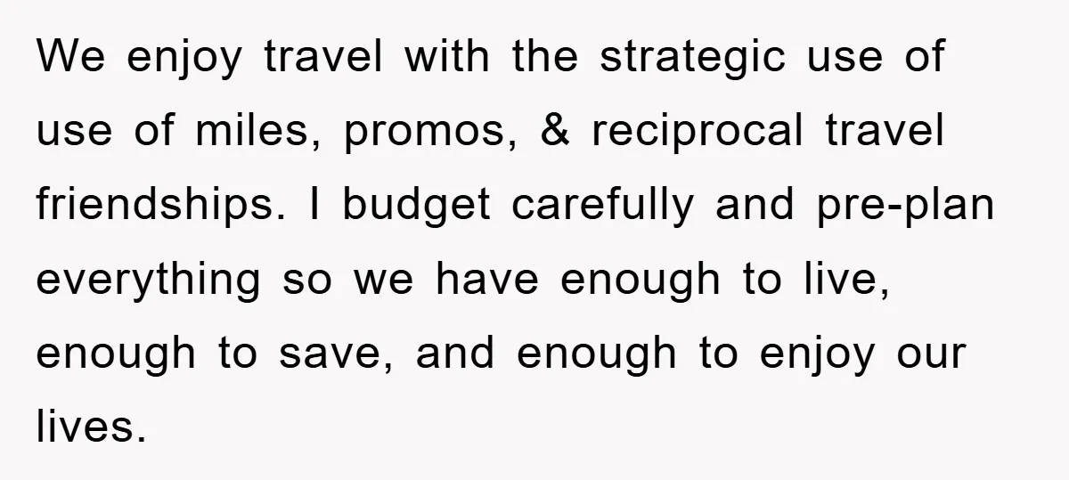 We enjoy travel with the strategic use of use of miles, promos, & reciprocal travel friendships. I budget carefully and pre-plan everything so we have enough to live, enough to...