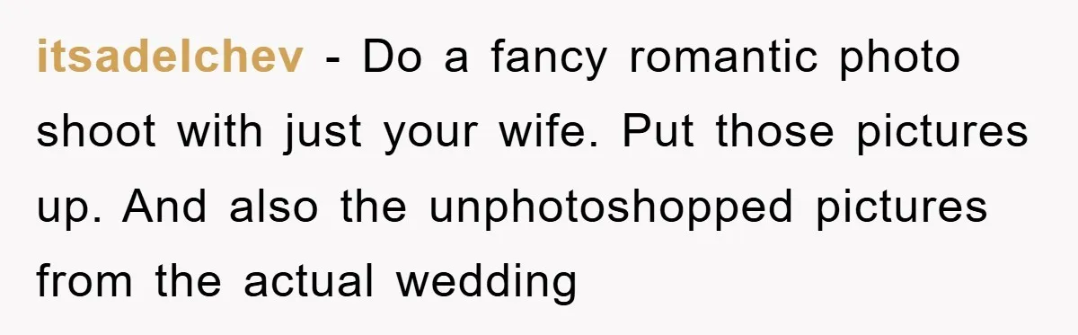 itsadelchev − Do a fancy romantic photo shoot with just your wife. Put those pictures up. And also the unphotoshopped pictures from the actual wedding