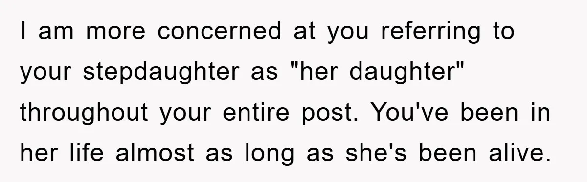 I am more concerned at you referring to your stepdaughter as "her daughter" throughout your entire post. You've been in her life almost as long as she's been alive.