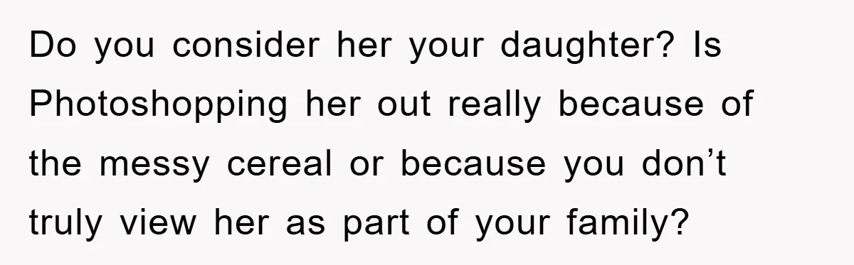 Do you consider her your daughter? Is Photoshopping her out really because of the messy cereal or because you don’t truly view her as part of your family?