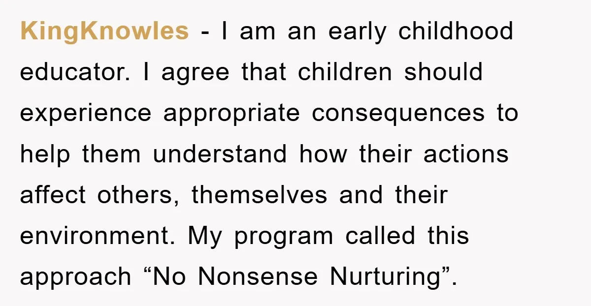 KingKnowles − I am an early childhood educator. I agree that children should experience appropriate consequences to help them understand how their actions affect others, themselves and their environment. My...