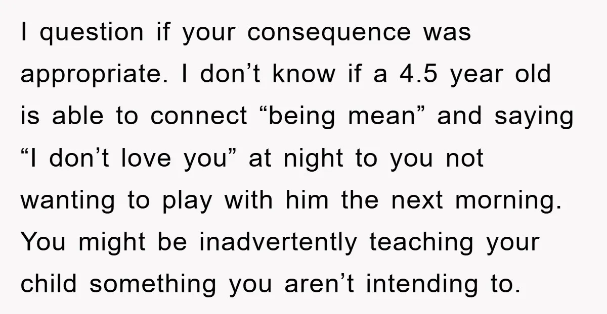 I question if your consequence was appropriate. I don’t know if a 4.5 year old is able to connect “being mean” and saying “I don’t love you” at night to...