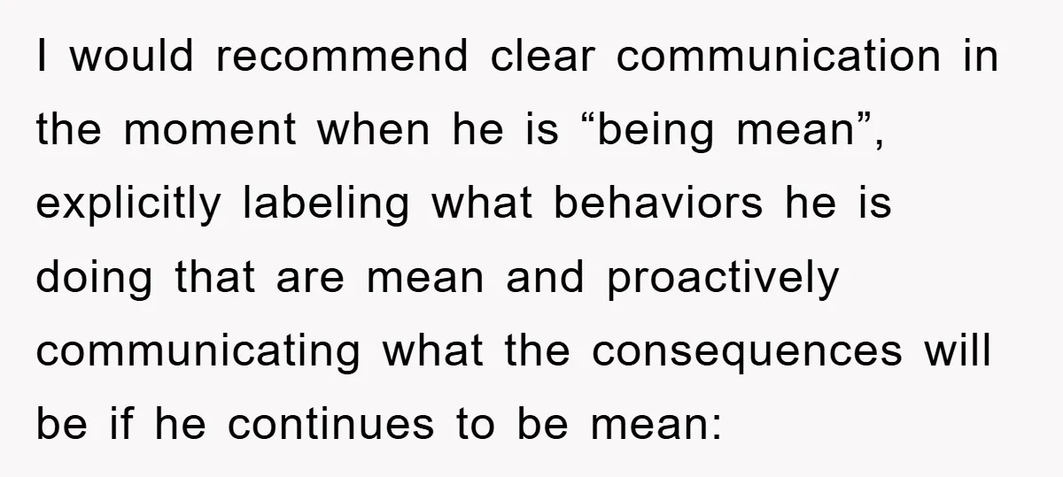I would recommend clear communication in the moment when he is “being mean”, explicitly labeling what behaviors he is doing that are mean and proactively communicating what the consequences will...
