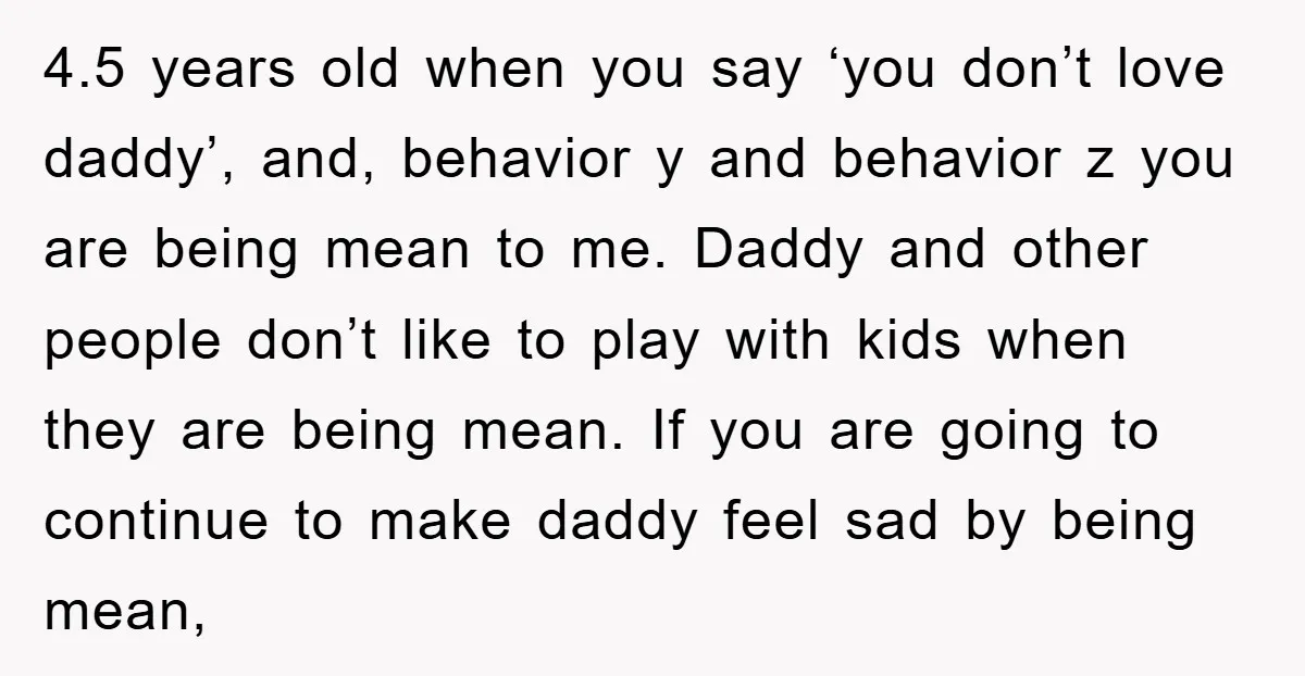 4.5 years old when you say ‘you don’t love daddy’, and, behavior y and behavior z you are being mean to me. Daddy and other people don’t like to play...