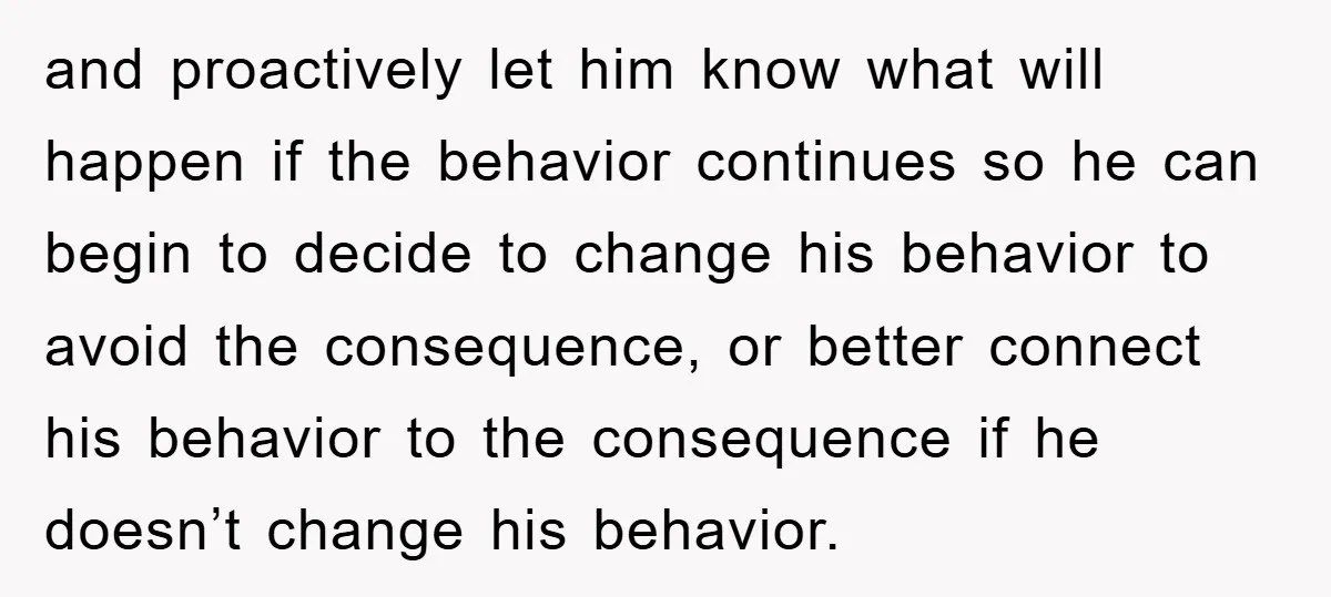 and proactively let him know what will happen if the behavior continues so he can begin to decide to change his behavior to avoid the consequence, or better connect his...