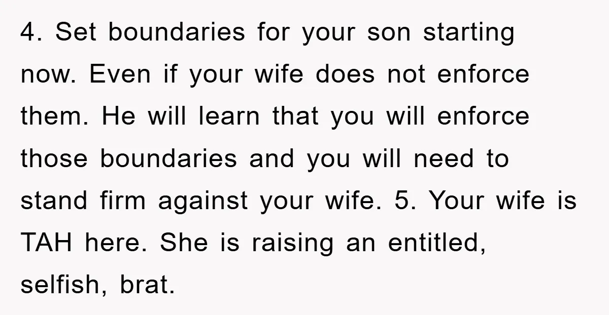 4. Set boundaries for your son starting now. Even if your wife does not enforce them. He will learn that you will enforce those boundaries and you will need to...
