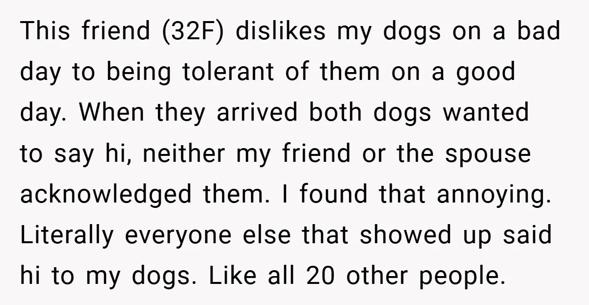 This friend (32F) dislikes my dogs on a bad day to being tolerant of them on a good day. When they arrived both dogs wanted to say hi, neither my...