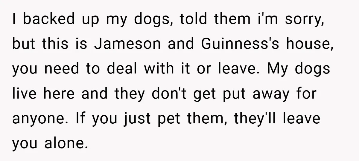 I backed up my dogs, told them i'm sorry, but this is Jameson and Guinness's house, you need to deal with it or leave. My dogs live here and they...