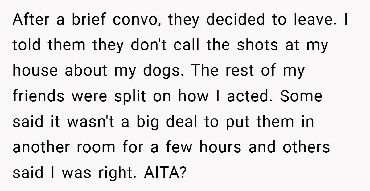 After a brief convo, they decided to leave. I told them they don't call the shots at my house about my dogs. The rest of my friends were split on...