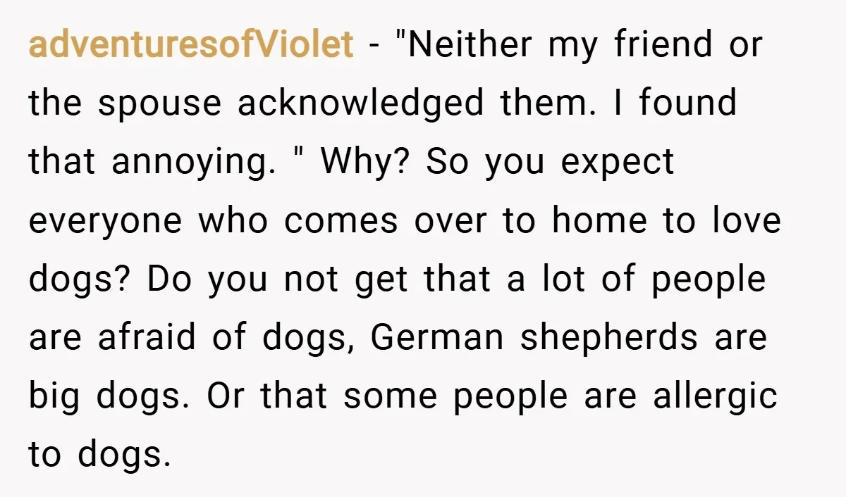 adventuresofViolet − "Neither my friend or the spouse acknowledged them. I found that annoying. " Why? So you expect everyone who comes over to home to love dogs? Do you...