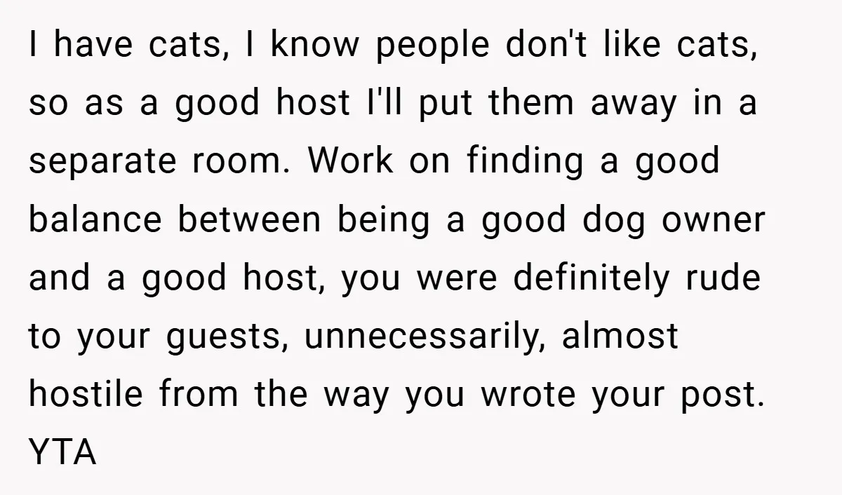 I have cats, I know people don't like cats, so as a good host I'll put them away in a separate room. Work on finding a good balance between being...