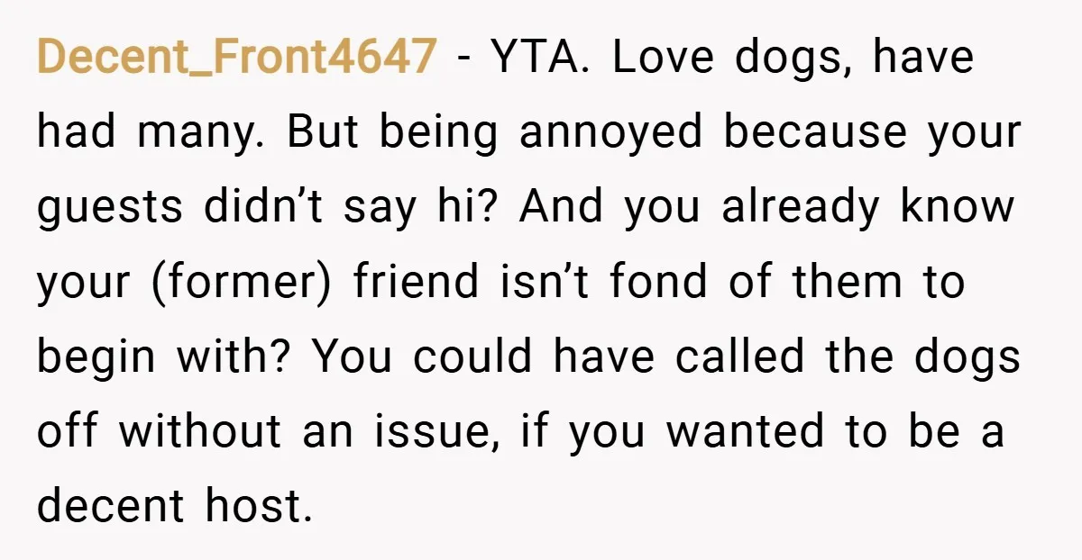 Decent_Front4647 − YTA. Love dogs, have had many. But being annoyed because your guests didn’t say hi? And you already know your (former) friend isn’t fond of them to begin...