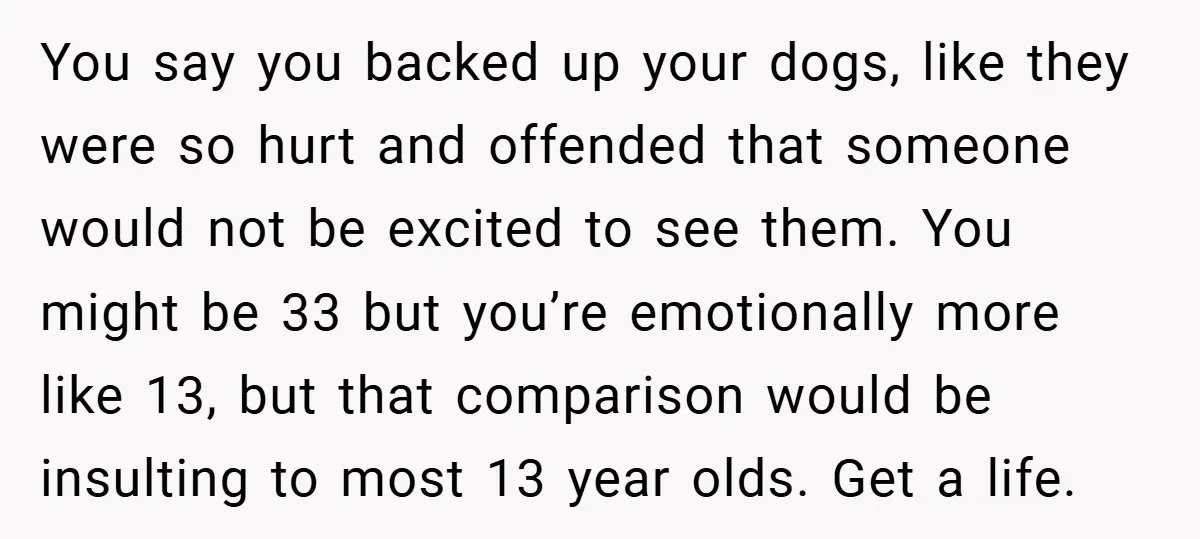 You say you backed up your dogs, like they were so hurt and offended that someone would not be excited to see them. You might be 33 but you’re emotionally...