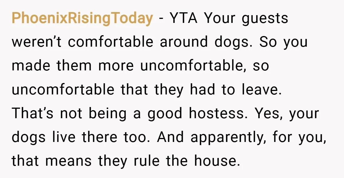 PhoenixRisingToday − YTA Your guests weren’t comfortable around dogs. So you made them more uncomfortable, so uncomfortable that they had to leave. That’s not being a good hostess. Yes, your...