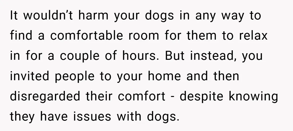 It wouldn’t harm your dogs in any way to find a comfortable room for them to relax in for a couple of hours. But instead, you invited people to your...