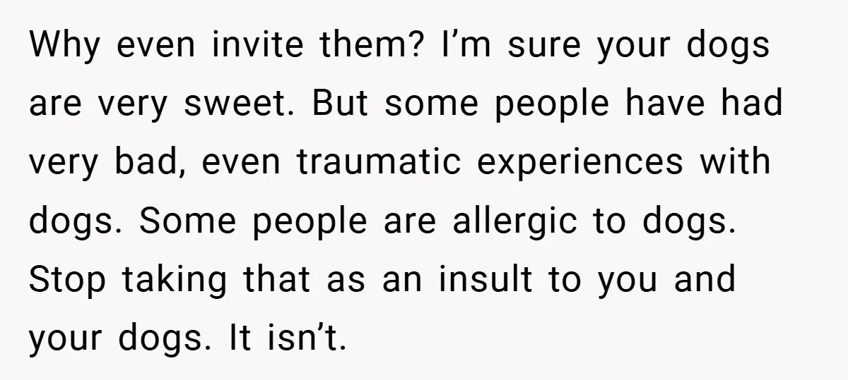 Why even invite them? I’m sure your dogs are very sweet. But some people have had very bad, even traumatic experiences with dogs. Some people are allergic to dogs. Stop...