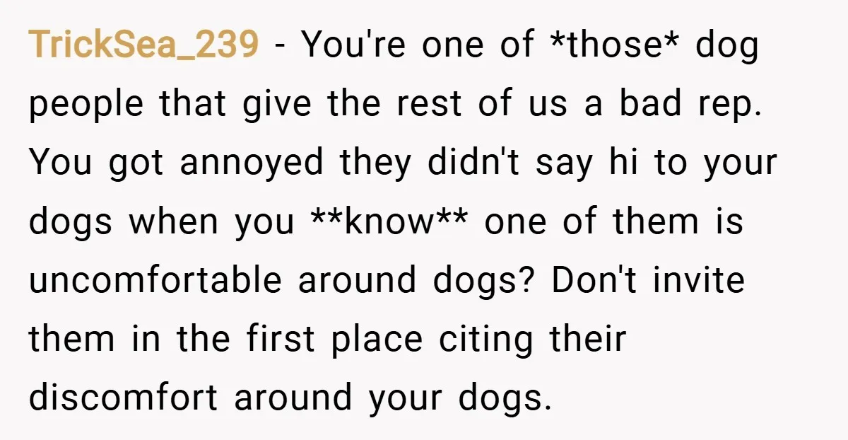 TrickSea_239 − You're one of *those* dog people that give the rest of us a bad rep. You got annoyed they didn't say hi to your dogs when you **know**...