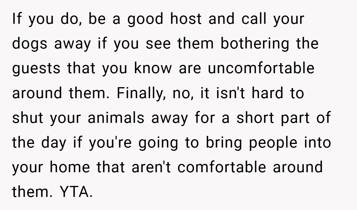 If you do, be a good host and call your dogs away if you see them bothering the guests that you know are uncomfortable around them. Finally, no, it isn't...