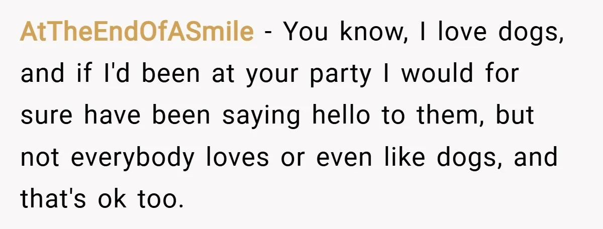 AtTheEndOfASmile − You know, I love dogs, and if I'd been at your party I would for sure have been saying hello to them, but not everybody loves or even...