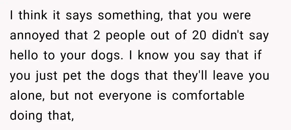 I think it says something, that you were annoyed that 2 people out of 20 didn't say hello to your dogs. I know you say that if you just pet...