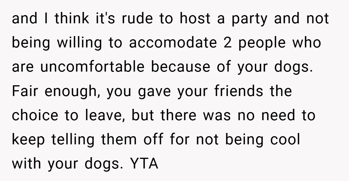 and I think it's rude to host a party and not being willing to accomodate 2 people who are uncomfortable because of your dogs. Fair enough, you gave your friends...