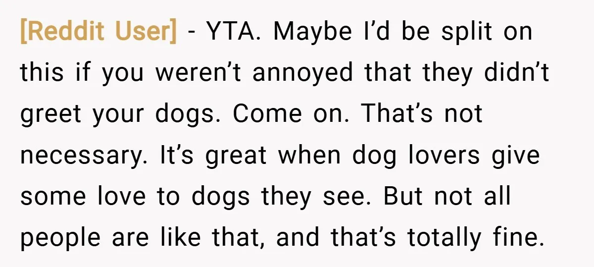 [Reddit User] − YTA. Maybe I’d be split on this if you weren’t annoyed that they didn’t greet your dogs. Come on. That’s not necessary. It’s great when dog lovers...