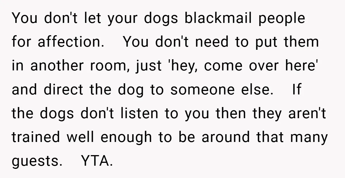 You don't let your dogs blackmail people for affection. You don't need to put them in another room, just 'hey, come over here' and direct the dog to someone else....