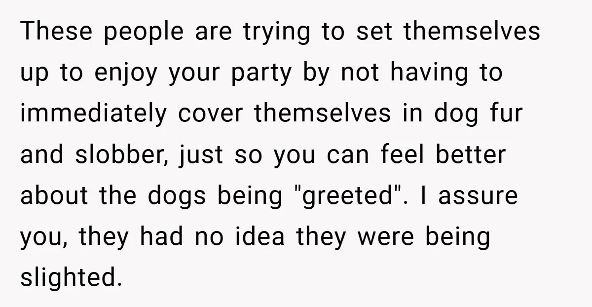 These people are trying to set themselves up to enjoy your party by not having to immediately cover themselves in dog fur and slobber, just so you can feel better...