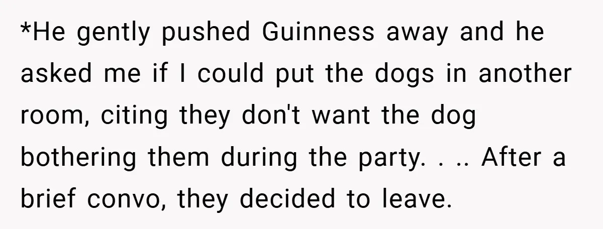*He gently pushed Guinness away and he asked me if I could put the dogs in another room, citing they don't want the dog bothering them during the party. ....
