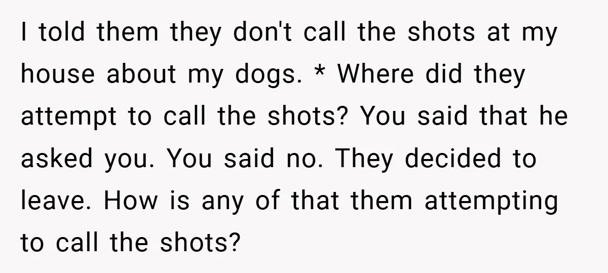 I told them they don't call the shots at my house about my dogs. * Where did they attempt to call the shots? You said that he asked you. You...