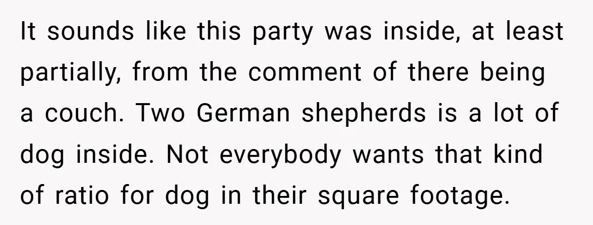 It sounds like this party was inside, at least partially, from the comment of there being a couch. Two German shepherds is a lot of dog inside. Not everybody wants...