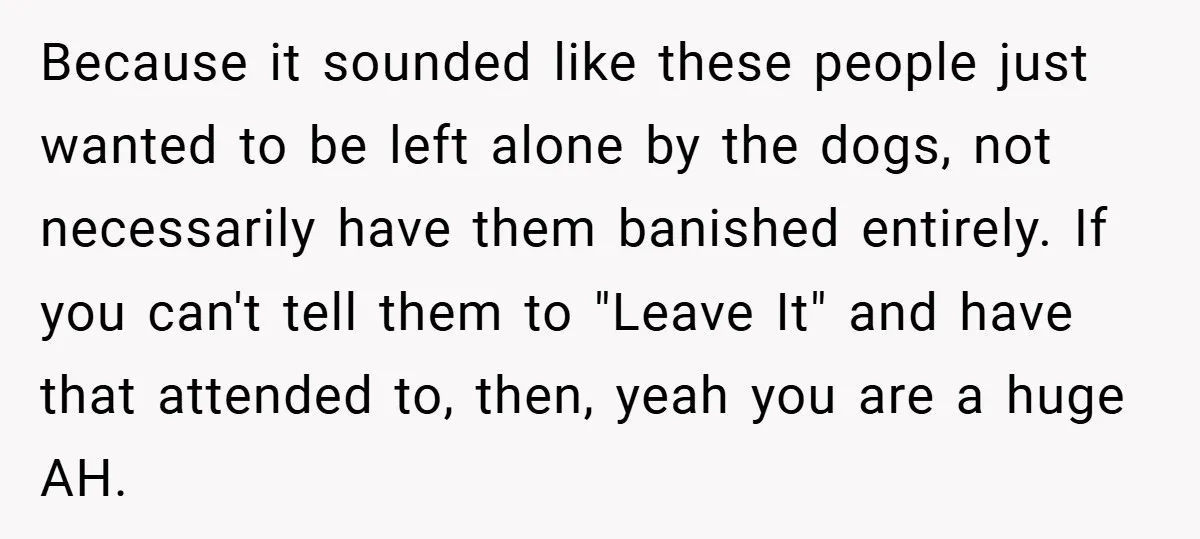 Because it sounded like these people just wanted to be left alone by the dogs, not necessarily have them banished entirely. If you can't tell them to "Leave It" and...