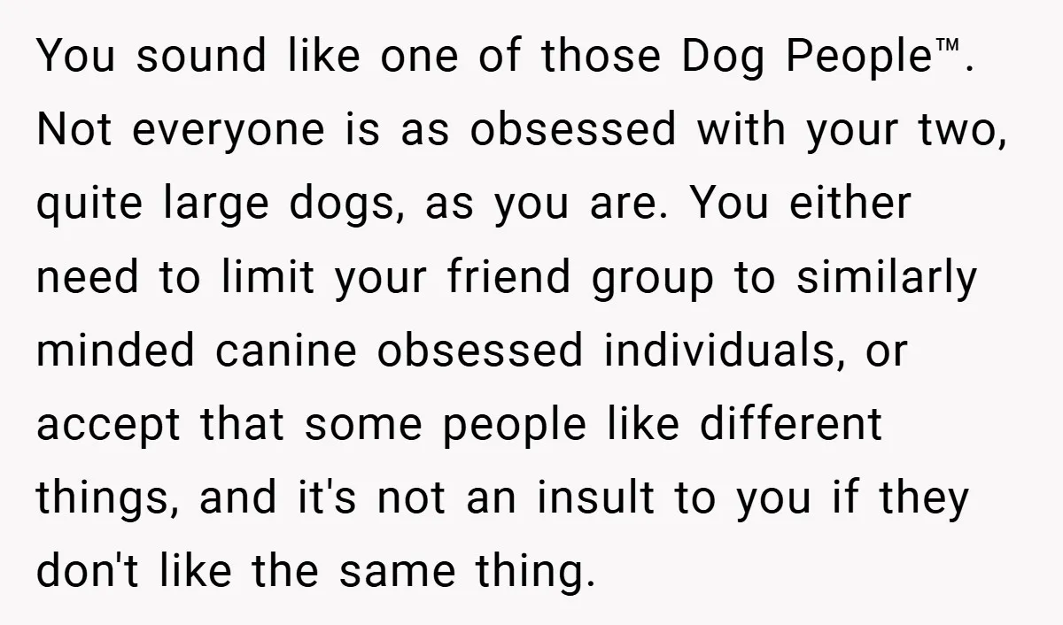 You sound like one of those Dog People™. Not everyone is as obsessed with your two, quite large dogs, as you are. You either need to limit your friend group...