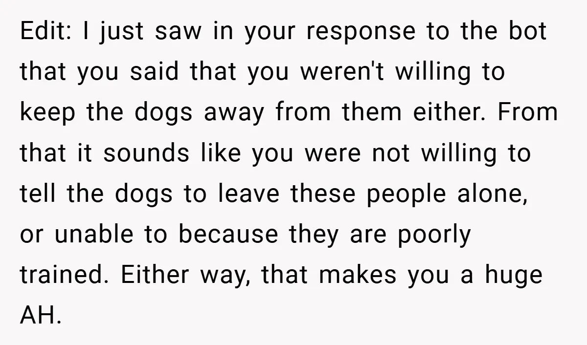 Edit: I just saw in your response to the bot that you said that you weren't willing to keep the dogs away from them either. From that it sounds like...