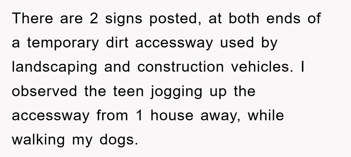 There are 2 signs posted, at both ends of a temporary dirt accessway used by landscaping and construction vehicles. I observed the teen jogging up the accessway from 1 house...