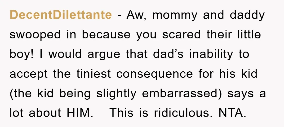 DecentDilettante − Aw, mommy and daddy swooped in because you scared their little boy! I would argue that dad’s inability to accept the tiniest consequence for his kid (the kid...