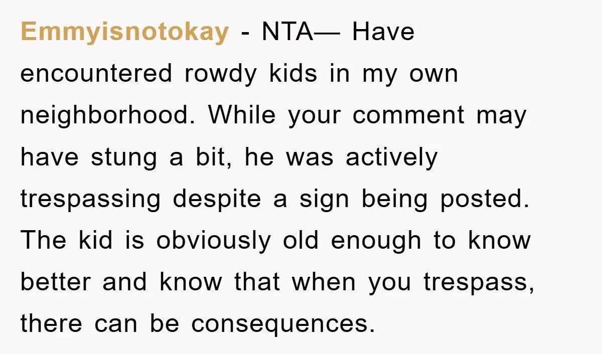 Emmyisnotokay − NTA— Have encountered rowdy kids in my own neighborhood. While your comment may have stung a bit, he was actively trespassing despite a sign being posted. The kid...