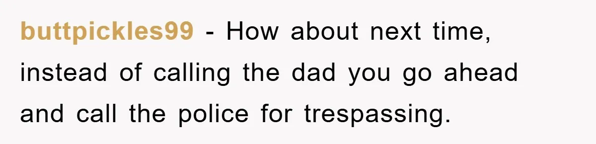 buttpickles99 − How about next time, instead of calling the dad you go ahead and call the police for trespassing.