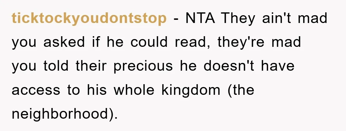 ticktockyoudontstop − NTA They ain't mad you asked if he could read, they're mad you told their precious he doesn't have access to his whole kingdom (the neighborhood).
