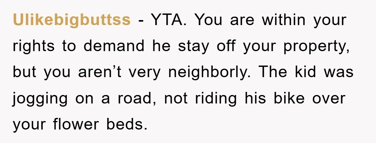 Ulikebigbuttss − YTA. You are within your rights to demand he stay off your property, but you aren’t very neighborly. The kid was jogging on a road, not riding his...