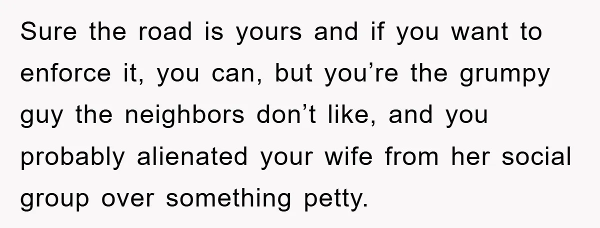 Sure the road is yours and if you want to enforce it, you can, but you’re the grumpy guy the neighbors don’t like, and you probably alienated your wife from...