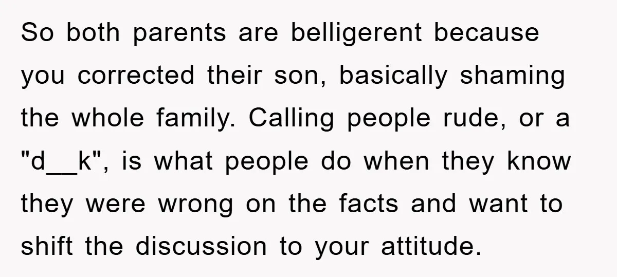 So both parents are belligerent because you corrected their son, basically shaming the whole family. Calling people rude, or a "d__k", is what people do when they know they were...