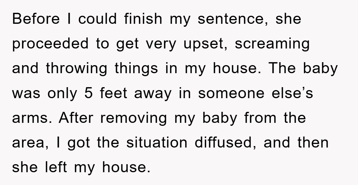 Before I could finish my sentence, she proceeded to get very upset, screaming and throwing things in my house. The baby was only 5 feet away in someone else’s arms....