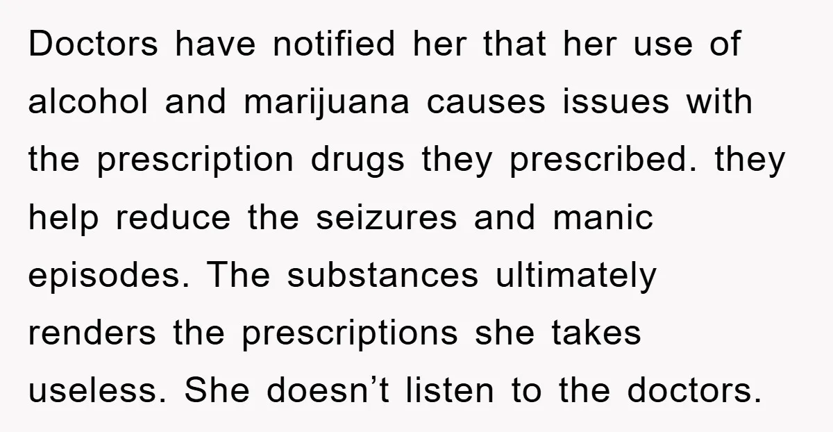 Doctors have notified her that her use of alcohol and marijuana causes issues with the prescription drugs they prescribed. they help reduce the seizures and manic episodes. The substances ultimately...