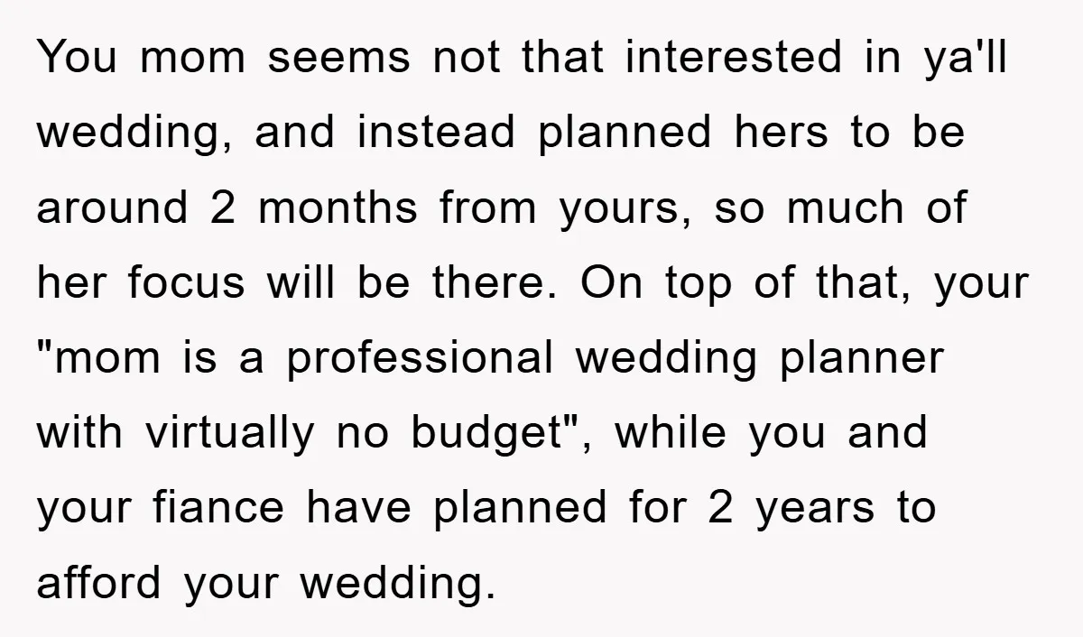 You mom seems not that interested in ya'll wedding, and instead planned hers to be around 2 months from yours, so much of her focus will be there. On top...
