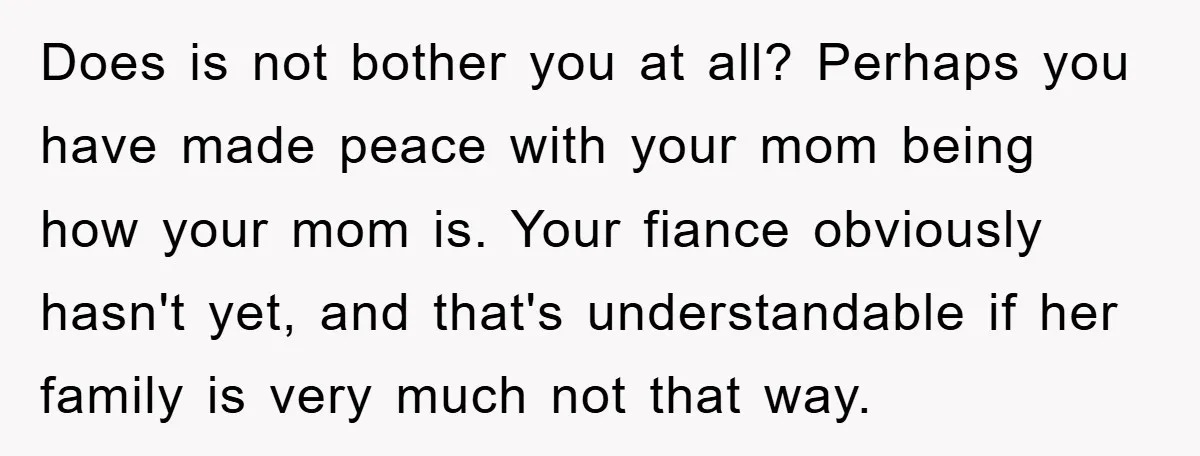 Does is not bother you at all? Perhaps you have made peace with your mom being how your mom is. Your fiance obviously hasn't yet, and that's understandable if her...
