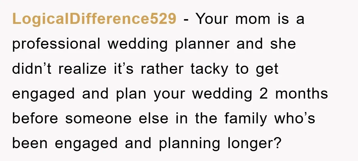 LogicalDifference529 − Your mom is a professional wedding planner and she didn’t realize it’s rather tacky to get engaged and plan your wedding 2 months before someone else in the...