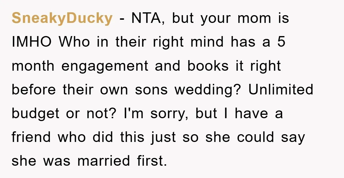 SneakyDucky − NTA, but your mom is IMHO Who in their right mind has a 5 month engagement and books it right before their own sons wedding? Unlimited budget or...