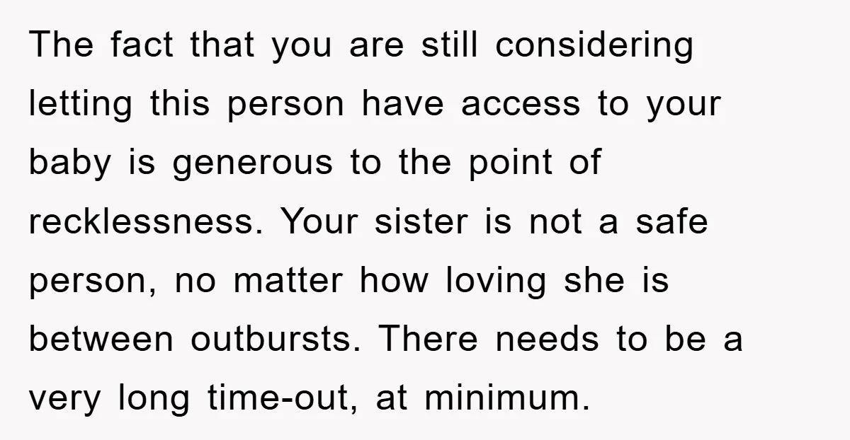 The fact that you are still considering letting this person have access to your baby is generous to the point of recklessness. Your sister is not a safe person, no...